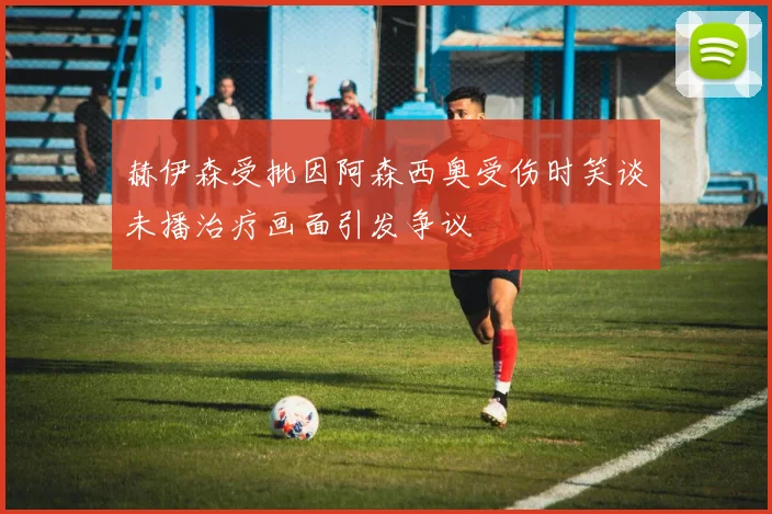 赫伊森受批因阿森西奥受伤时笑谈未播治疗画面引发争议