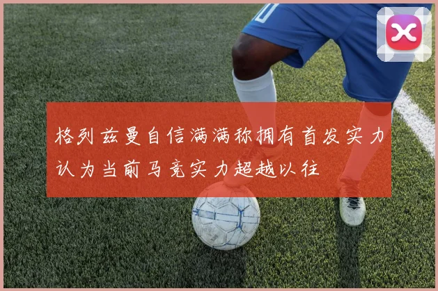格列兹曼自信满满称拥有首发实力认为当前马竞实力超越以往