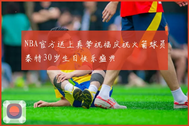 NBA官方送上真挚祝福庆祝火箭球员泰特30岁生日快乐盛典