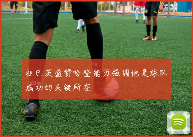 祖巴茨盛赞哈登能力强调他是球队成功的关键所在