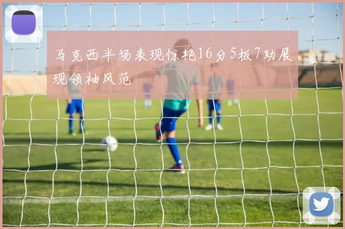 马克西半场表现惊艳16分5板7助展现领袖风范