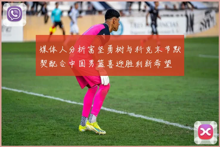 媒体人分析富坚勇树与科克末节默契配合中国男篮喜迎胜利新希望