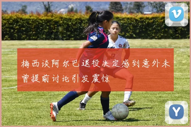 梅西谈阿尔巴退役决定感到意外未曾提前讨论引发震惊