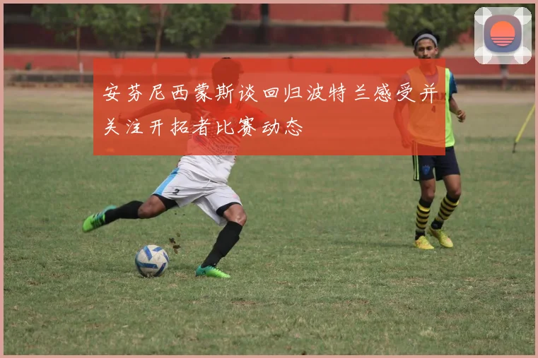 安芬尼西蒙斯谈回归波特兰感受并关注开拓者比赛动态