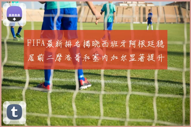 FIFA最新排名揭晓西班牙阿根廷稳居前二摩洛哥和塞内加尔显著提升