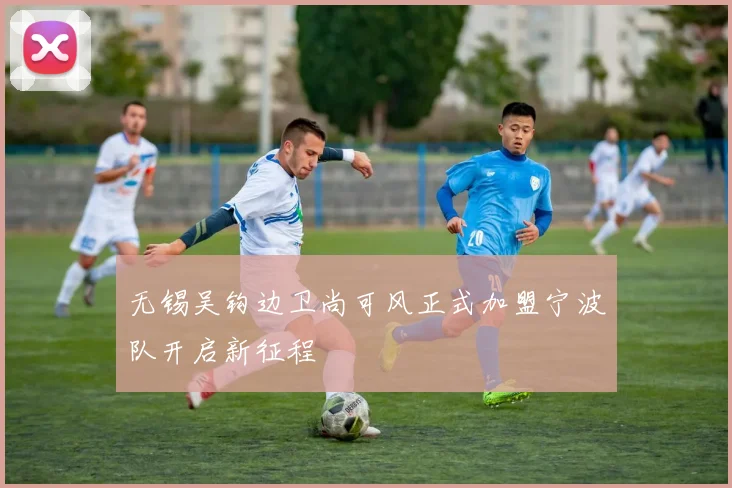 无锡吴钩边卫尚可风正式加盟宁波队开启新征程