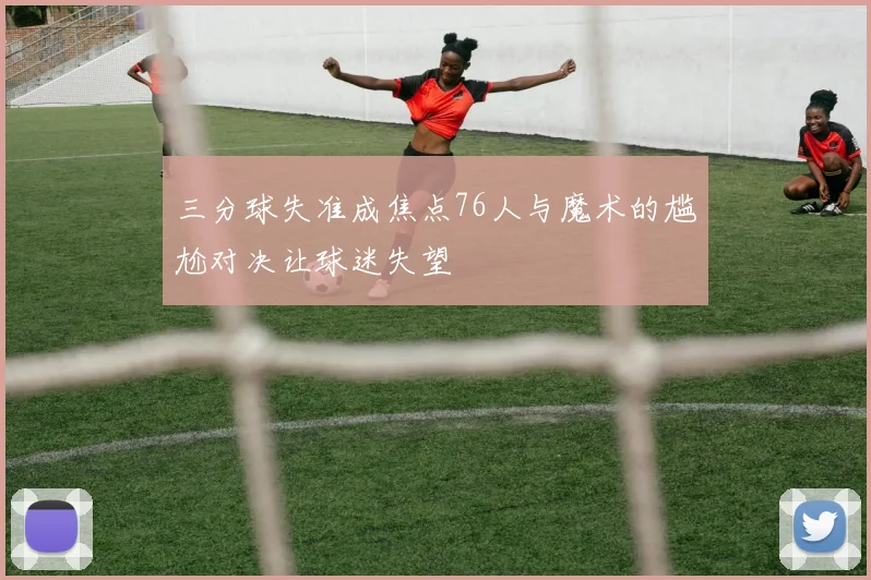 三分球失准成焦点76人与魔术的尴尬对决让球迷失望