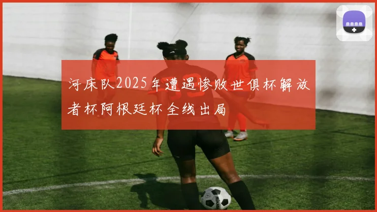 河床队2025年遭遇惨败世俱杯解放者杯阿根廷杯全线出局