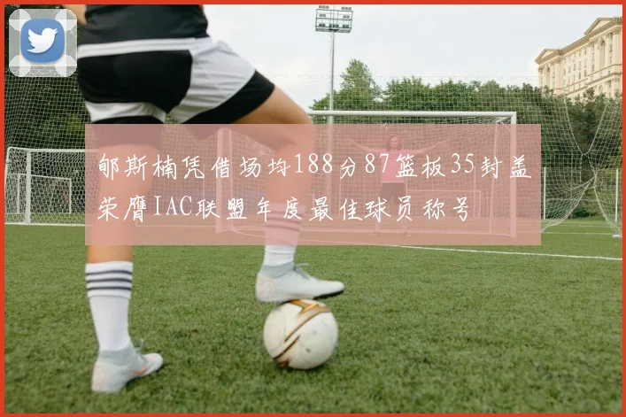 郇斯楠凭借场均188分87篮板35封盖荣膺IAC联盟年度最佳球员称号