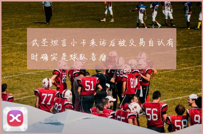 武圣坦言小卡来访后被交易自认有时确实是球队毒瘤