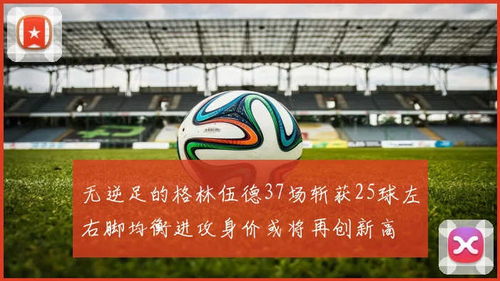 无逆足的格林伍德37场斩获25球左右脚均衡进攻身价或将再创新高