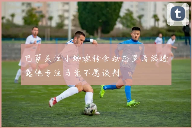 巴萨关注小蜘蛛转会动态罗马诺透露他专注马竞不愿谈判