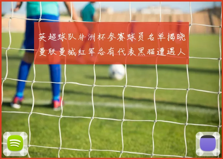 英超球队非洲杯参赛球员名单揭晓曼联曼城红军各有代表黑猫遭遇人员流失