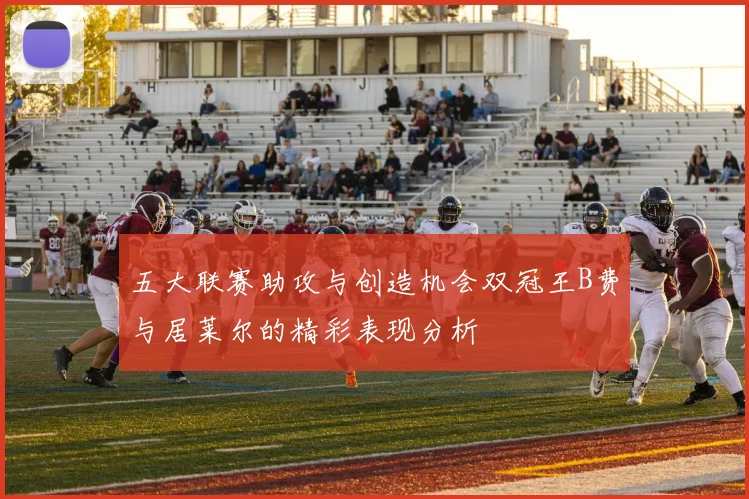 五大联赛助攻与创造机会双冠王B费与居莱尔的精彩表现分析