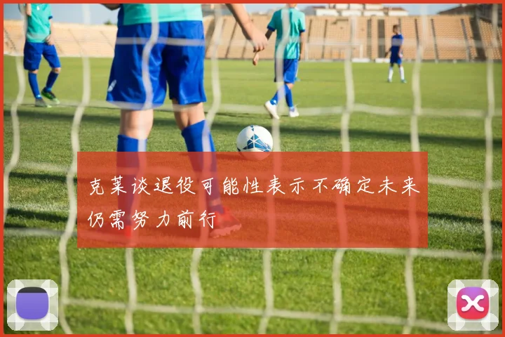 克莱谈退役可能性表示不确定未来仍需努力前行