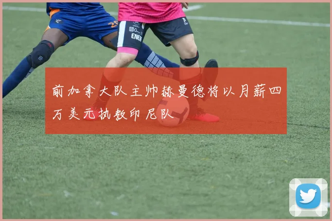 前加拿大队主帅赫曼德将以月薪四万美元执教印尼队