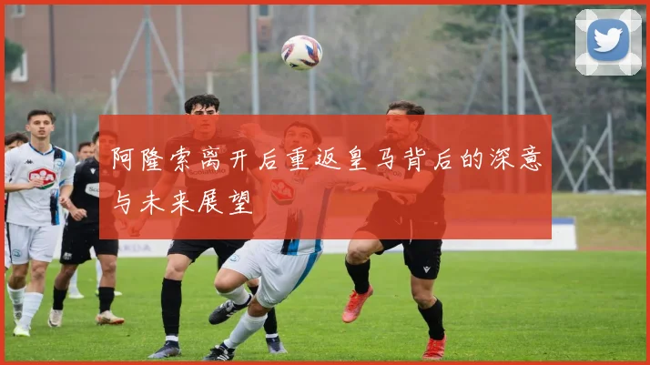 阿隆索离开后重返皇马背后的深意与未来展望