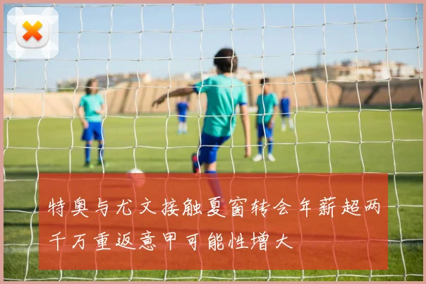 特奥与尤文接触夏窗转会年薪超两千万重返意甲可能性增大